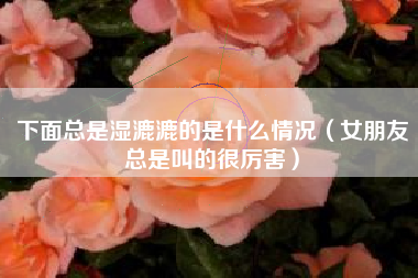 下面总是湿漉漉的是什么情况（女朋友总是叫的很厉害）