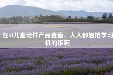 在AI儿童硬件产品赛道，人人都想抢学习机的饭碗