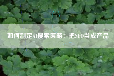 如何制定AI搜索策略：把SEO当成产品