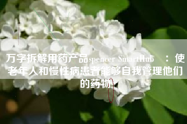 万字拆解用药产品spencer SmartHub™：使老年人和慢性病患者能够自我管理他们的药物