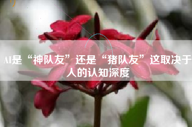 AI是“神队友”还是“猪队友”这取决于人的认知深度