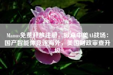 Manus免费开放注册，掀桌中美AI战场：国产智能体竞逐海外，美国财政审查升级