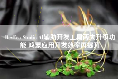 DevEco Studio AI辅助开发工具两大升级功能 鸿蒙应用开发效率再提升